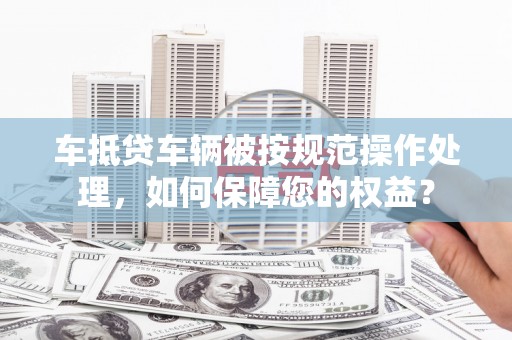 上思车抵贷车辆被按规范操作处理，如何保障您的权益？