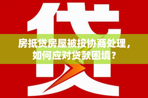 灵宝房抵贷房屋被按协商处理，如何应对贷款困境？